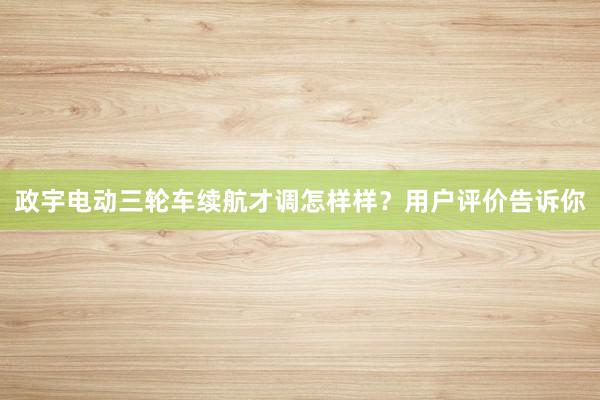 政宇电动三轮车续航才调怎样样？用户评价告诉你