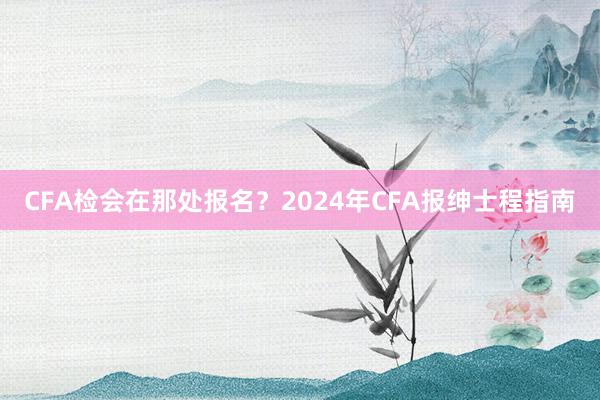 CFA检会在那处报名？2024年CFA报绅士程指南